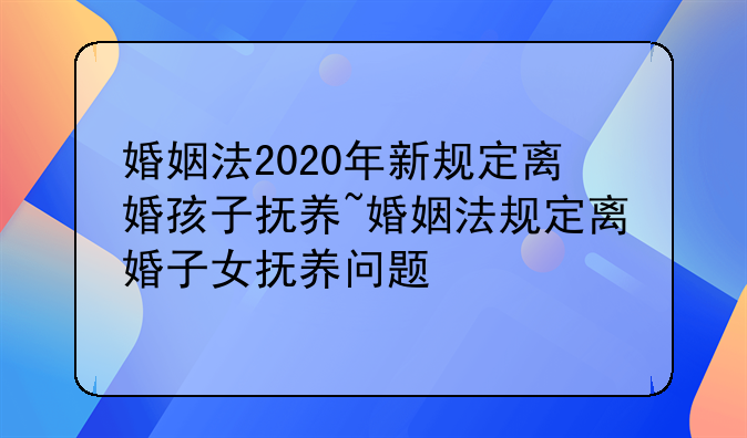 婚姻法2020年新规定离婚孩子抚养~婚姻法规定离婚子女抚养问题