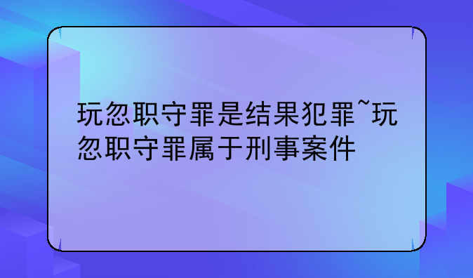 玩忽职守罪是结果犯罪~玩忽职守罪属于刑事案件
