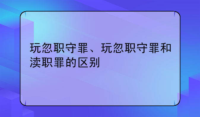 玩忽职守罪、玩忽职守罪和渎职罪的区别