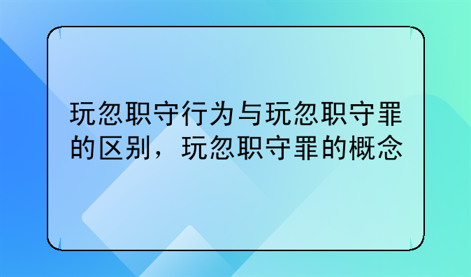 玩忽职守行为与玩忽职守罪的区别，玩忽职守罪的概念