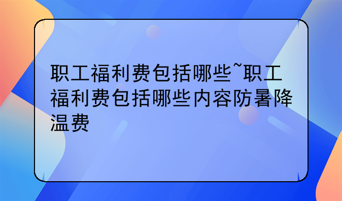 职工福利费包括哪些~职工福利费包括哪些内容防暑降温费