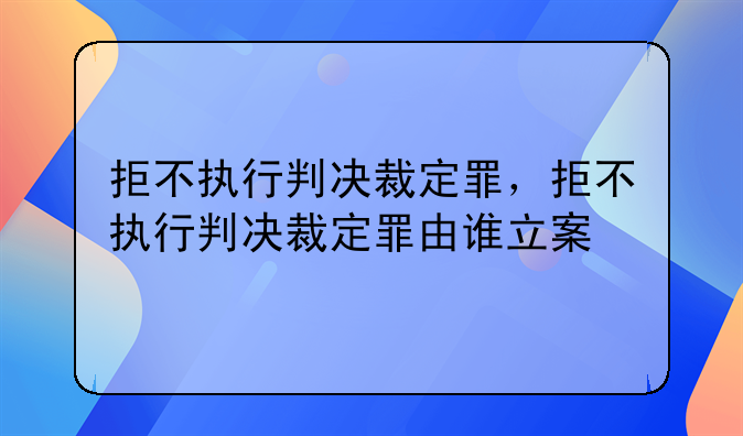 拒不执行判决裁定罪，拒不执行判决裁定罪由谁立案