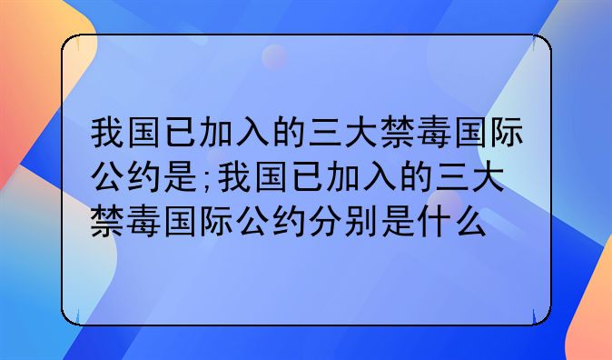 我国已加入的三大禁毒国际公约是;我国已加入的三大禁毒国际公约分别是什么