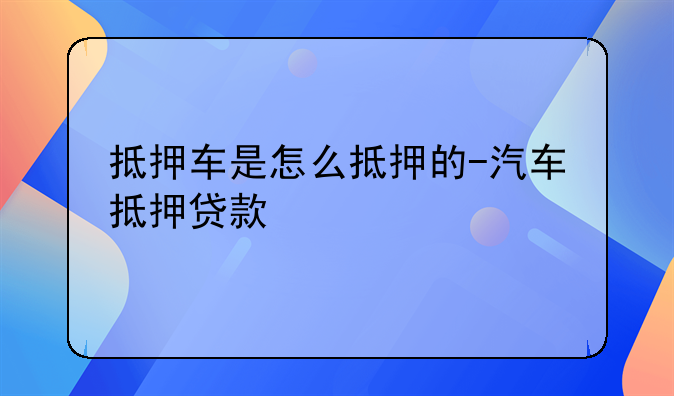抵押车是怎么抵押的-汽车抵押贷款