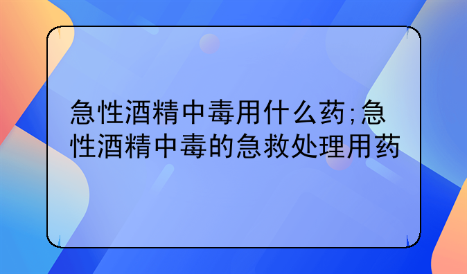 急性酒精中毒用什么药;急性酒精中毒的急救处理用药