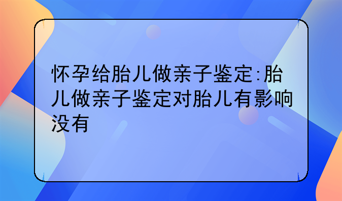 怀孕给胎儿做亲子鉴定:胎儿做亲子鉴定对胎儿有影响没有