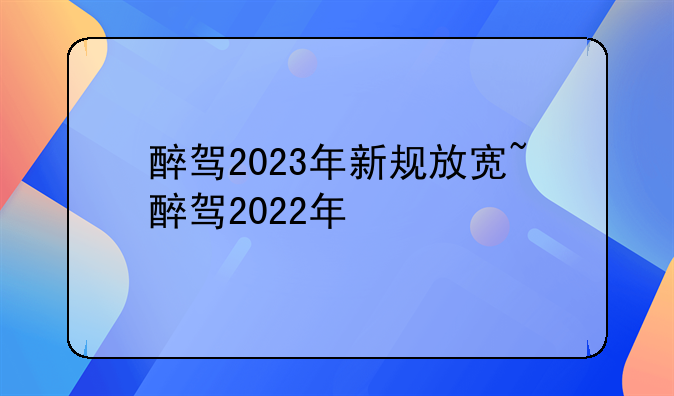 醉驾2023年新规放宽~醉驾2022年