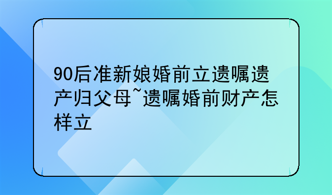 90后准新娘婚前立遗嘱遗产归父母~遗嘱婚前财产怎样立