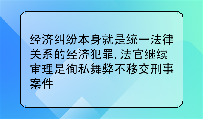 经济纠纷本身就是统一法律关系的经济犯罪,法官继续审理是徇私舞弊不移交刑事案件